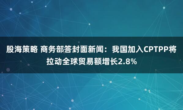 股海策略 商务部答封面新闻：我国加入CPTPP将拉动全球贸易额增长2.8%