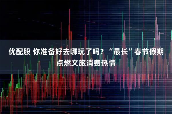 优配股 你准备好去哪玩了吗？“最长”春节假期点燃文旅消费热情