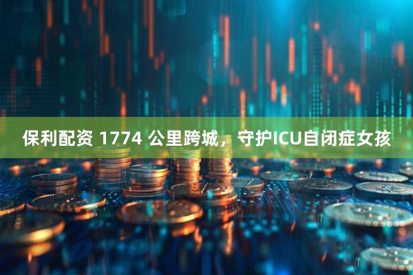 保利配资 1774 公里跨城，守护ICU自闭症女孩