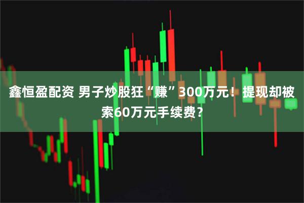 鑫恒盈配资 男子炒股狂“赚”300万元！提现却被索60万元手续费？