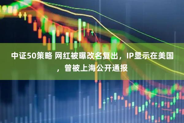 中证50策略 网红被曝改名复出，IP显示在美国，曾被上海公开通报