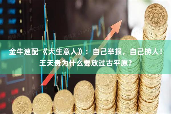 金牛速配 《大生意人》：自己举报，自己捞人！王天贵为什么要放过古平原？