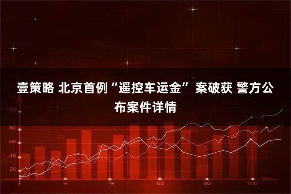 壹策略 北京首例“遥控车运金” 案破获 警方公布案件详情