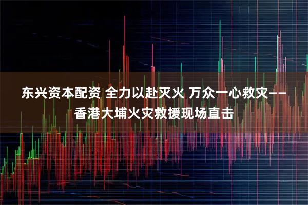 东兴资本配资 全力以赴灭火 万众一心救灾——香港大埔火灾救援现场直击