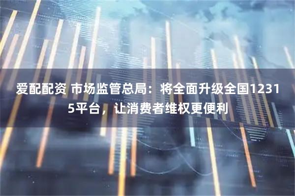 爱配配资 市场监管总局：将全面升级全国12315平台，让消费者维权更便利