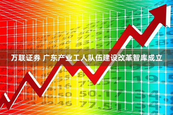万联证券 广东产业工人队伍建设改革智库成立