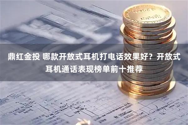 鼎红金投 哪款开放式耳机打电话效果好？开放式耳机通话表现榜单前十推荐