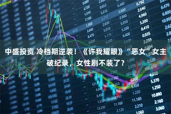 中盛投资 冷档期逆袭！《许我耀眼》“恶女”女主破纪录，女性剧不装了？