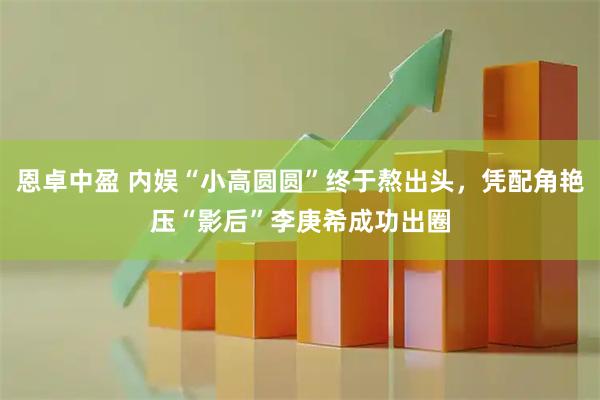 恩卓中盈 内娱“小高圆圆”终于熬出头，凭配角艳压“影后”李庚希成功出圈