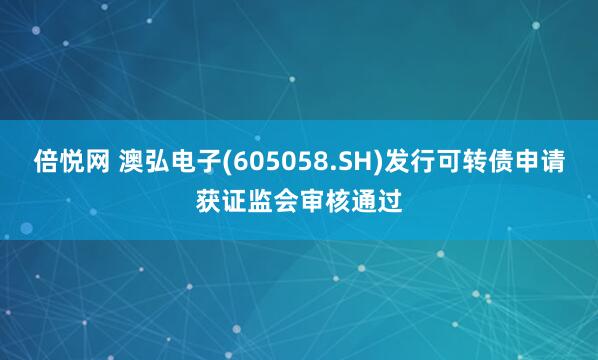 倍悦网 澳弘电子(605058.SH)发行可转债申请获证监会审核通过