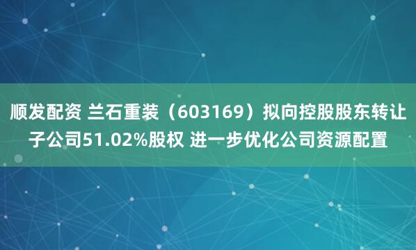顺发配资 兰石重装（603169）拟向控股股东转让子公司51.02%股权 进一步优化公司资源配置