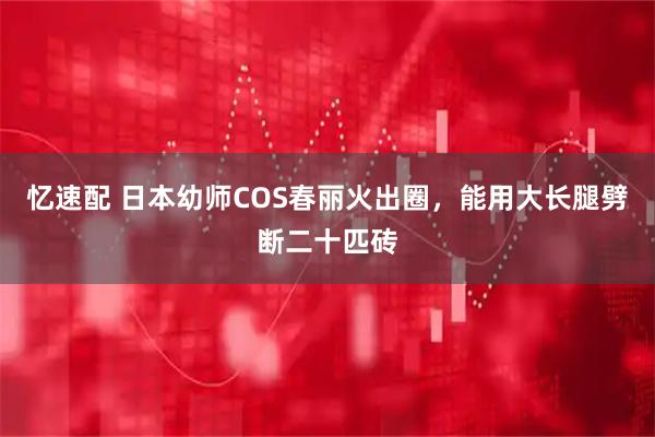 忆速配 日本幼师COS春丽火出圈，能用大长腿劈断二十匹砖