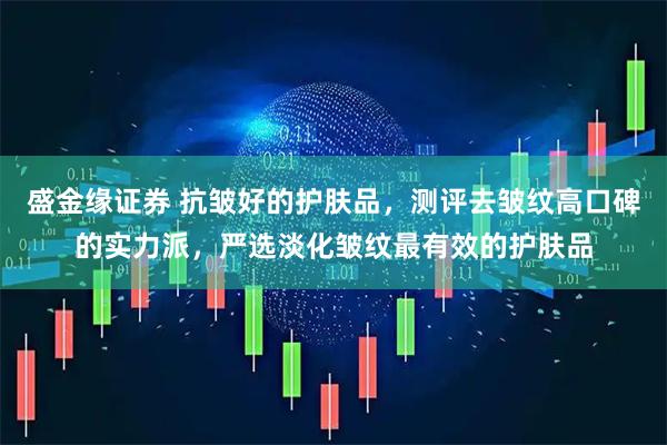 盛金缘证券 抗皱好的护肤品，测评去皱纹高口碑的实力派，严选淡化皱纹最有效的护肤品