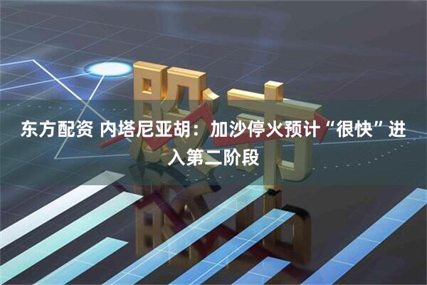 东方配资 内塔尼亚胡：加沙停火预计“很快”进入第二阶段