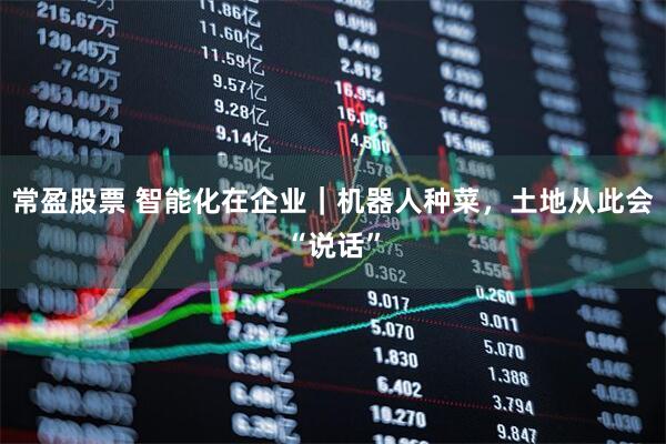 常盈股票 智能化在企业｜机器人种菜，土地从此会“说话”