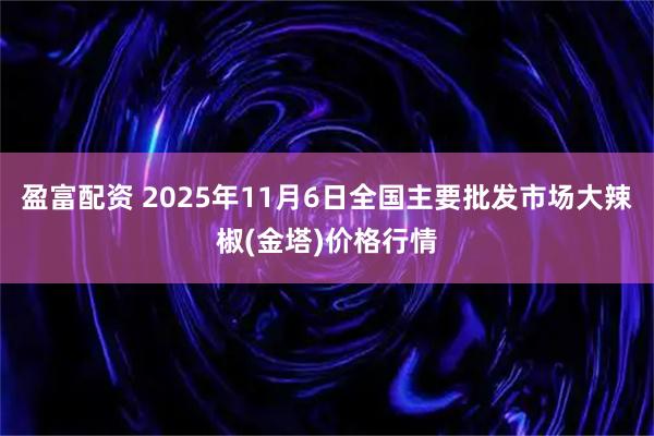 盈富配资 2025年11月6日全国主要批发市场大辣椒(金塔)价格行情