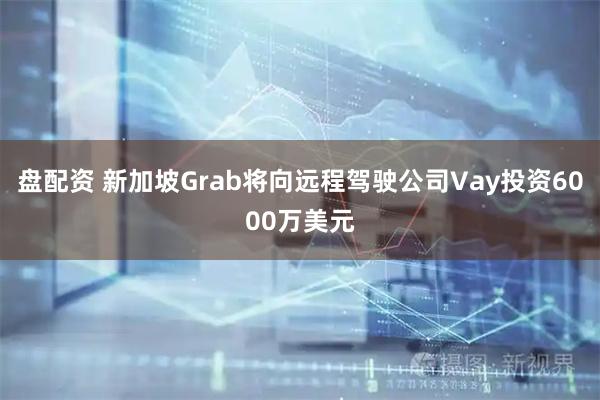 盘配资 新加坡Grab将向远程驾驶公司Vay投资6000万美元