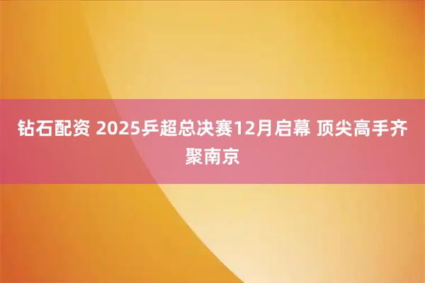 钻石配资 2025乒超总决赛12月启幕 顶尖高手齐聚南京