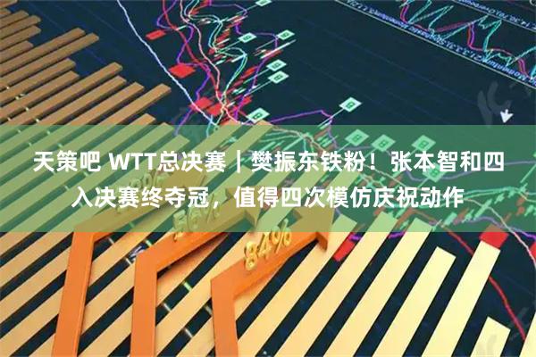 天策吧 WTT总决赛｜樊振东铁粉！张本智和四入决赛终夺冠，值得四次模仿庆祝动作