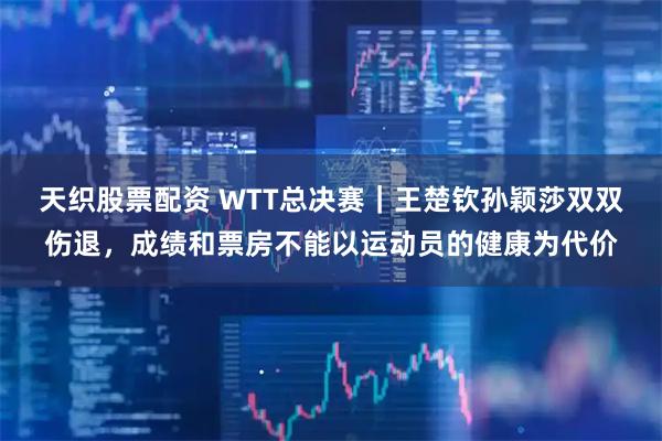 天织股票配资 WTT总决赛｜王楚钦孙颖莎双双伤退，成绩和票房不能以运动员的健康为代价
