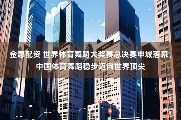 金惠配资 世界体育舞蹈大奖赛总决赛申城落幕，中国体育舞蹈稳步迈向世界顶尖