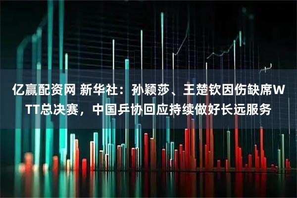 亿赢配资网 新华社：孙颖莎、王楚钦因伤缺席WTT总决赛，中国乒协回应持续做好长远服务