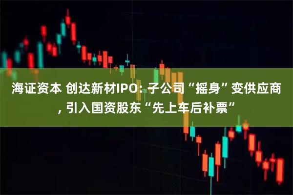 海证资本 创达新材IPO: 子公司“摇身”变供应商, 引入国资股东“先上车后补票”