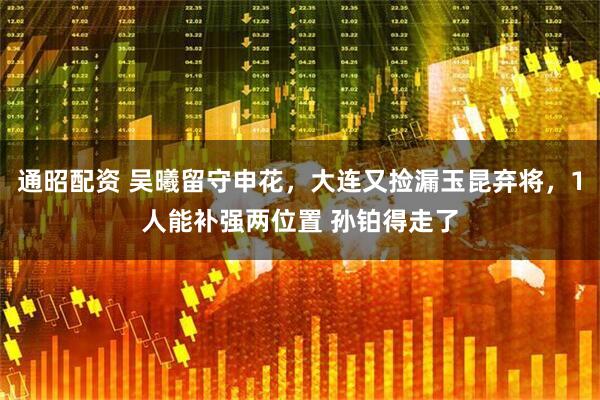 通昭配资 吴曦留守申花，大连又捡漏玉昆弃将，1人能补强两位置 孙铂得走了