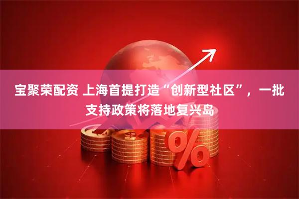 宝聚荣配资 上海首提打造“创新型社区”，一批支持政策将落地复兴岛
