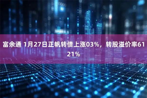 富余通 1月27日正帆转债上涨03%，转股溢价率6121%
