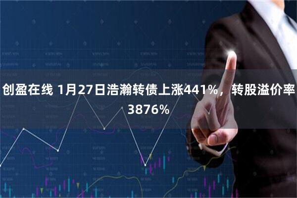 创盈在线 1月27日浩瀚转债上涨441%，转股溢价率3876%
