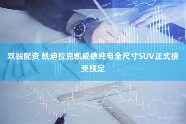 双融配资 凯迪拉克凯威德纯电全尺寸SUV正式接受预定