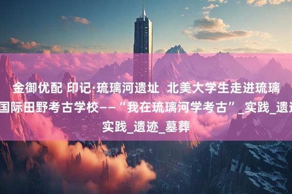 金御优配 印记·琉璃河遗址  北美大学生走进琉璃河遗址国际田野考古学校——“我在琉璃河学考古”_实践_遗迹_墓葬