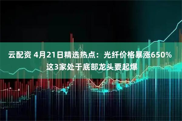 云配资 4月21日精选热点：光纤价格暴涨650%  这3家处于底部龙头要起爆